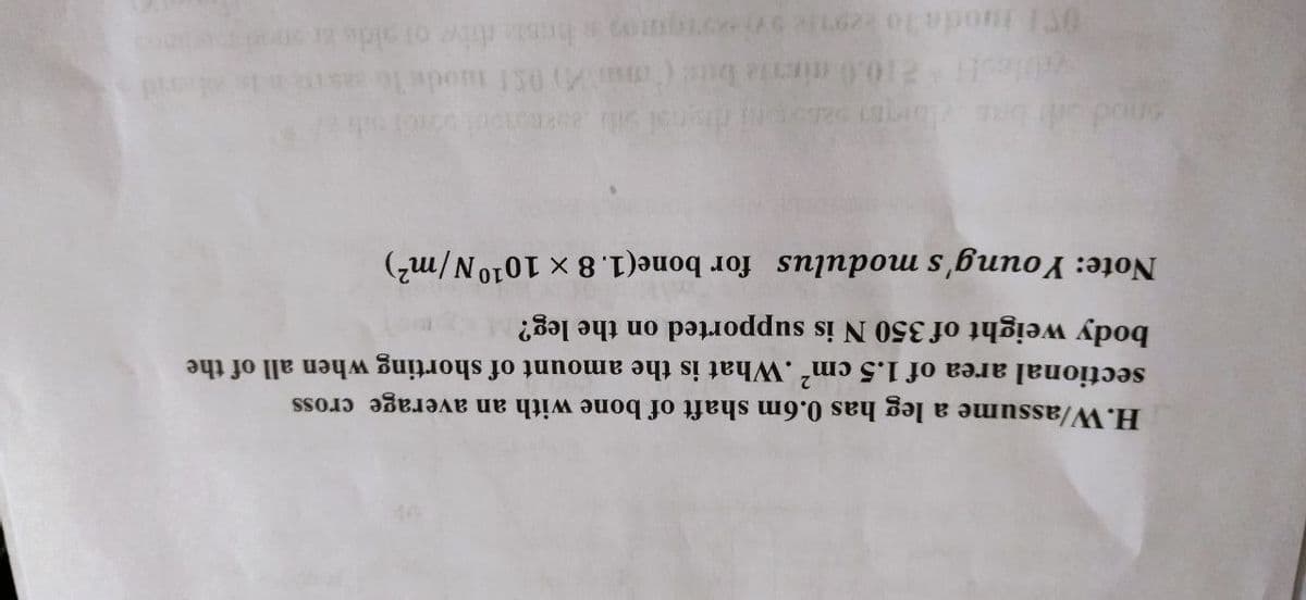 H.W/assume a leg has 0.6m shaft of bone with an average cross
sectional area of 1.5 cm2 .What is the amount of shorting when all of the
body weight of 350 N is supported on the leg?
Note: Young modulus for bone(1. 8 x 1010N/m²)
onod o
blesH10.0 miria bs ( ma) 051 mods le
O oda lo e9nieoi moss hos ivw of alde a
