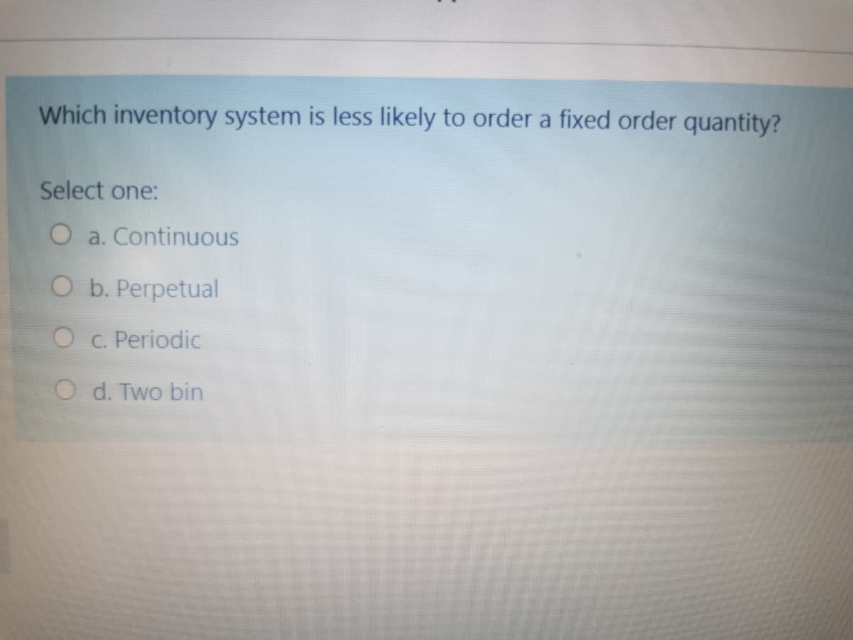 Which inventory system is less likely to order a fixed order quantity?
Select one:
O a. Continuous
O b. Perpetual
O c. Periodic
O d. Two bin
