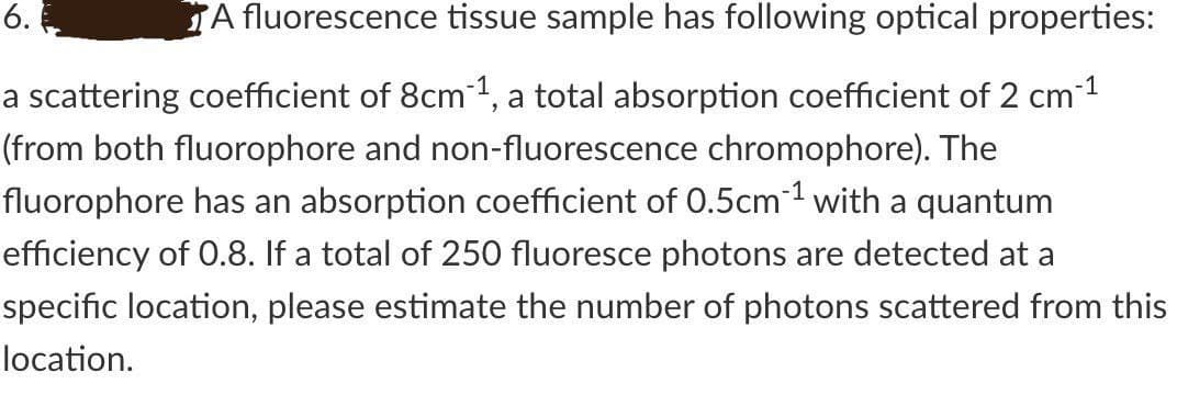 6.
A fluorescence tissue sample has following optical properties:
a scattering coefficient of 8cm1, a total absorption coefficient of 2 cm1
(from both fluorophore and non-fluorescence chromophore). The
fluorophore has an absorption coefficient of 0.5cm1 with a quantum
efficiency of 0.8. If a total of 250 fluoresce photons are detected at a
specific location, please estimate the number of photons scattered from this
location.
