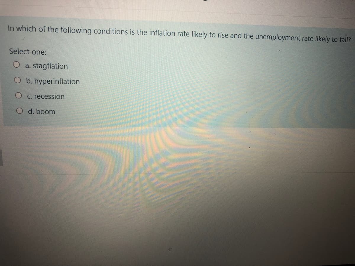 In which of the following conditions is the inflation rate likely to rise and the unemployment rate likely to fall?
Select one:
a. stagflation
b. hyperinflation
C. recession
O d. boom
