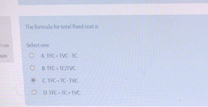 The formula for total fixed cost is
Select one
OA. TFC TVC-TC
B. TFC TC/TVC
C. TFC-TC-TVC.
O D TFC-TC+TVC
