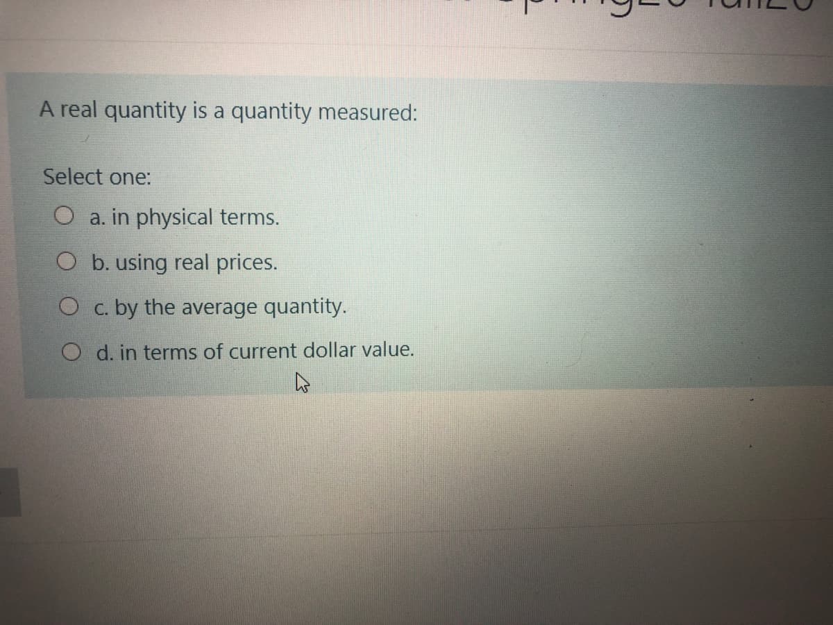A real quantity is a quantity measured:
Select one:
O a. in physical terms.
O b. using real prices.
O c. by the average quantity.
O d. in terms of current dollar value.
