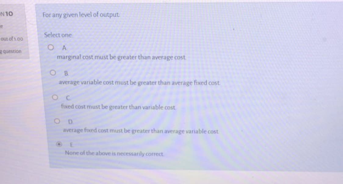 For any given level of output
Select one.
O A.
marginal cost must be greater than average cost
B.
average variable cost must be greater than average fixed cost
fixed cost must be greater than variable cost
O D
average fixed cost must be greater than average variable cost
None of the above is necessarily correct
