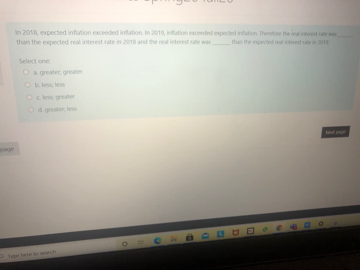 In 2018, expected inflation exceeded inflation. In 2019, inflation exceeded expected inflation. Therefore the real interest rate was
than the expected real interest rate in 2018 and the real interest rate was
than the expected real interest rate in 2019.
Select one:
O a. greater; greater
O b. less; less
O c. less; greater
O d. greater; less
Next page
page
S Type here to search
