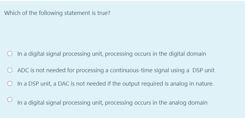 Which of the following statement is true?
O In a digital signal processing unit, processing occurs in the digital domain
O ADC is not needed for processing a continuous-time signal using a DSP unit
O In a DSP unit, a DAC is not needed if the output required is analog in nature.
In a digital signal processing unit, processing occurs in the analog domain
