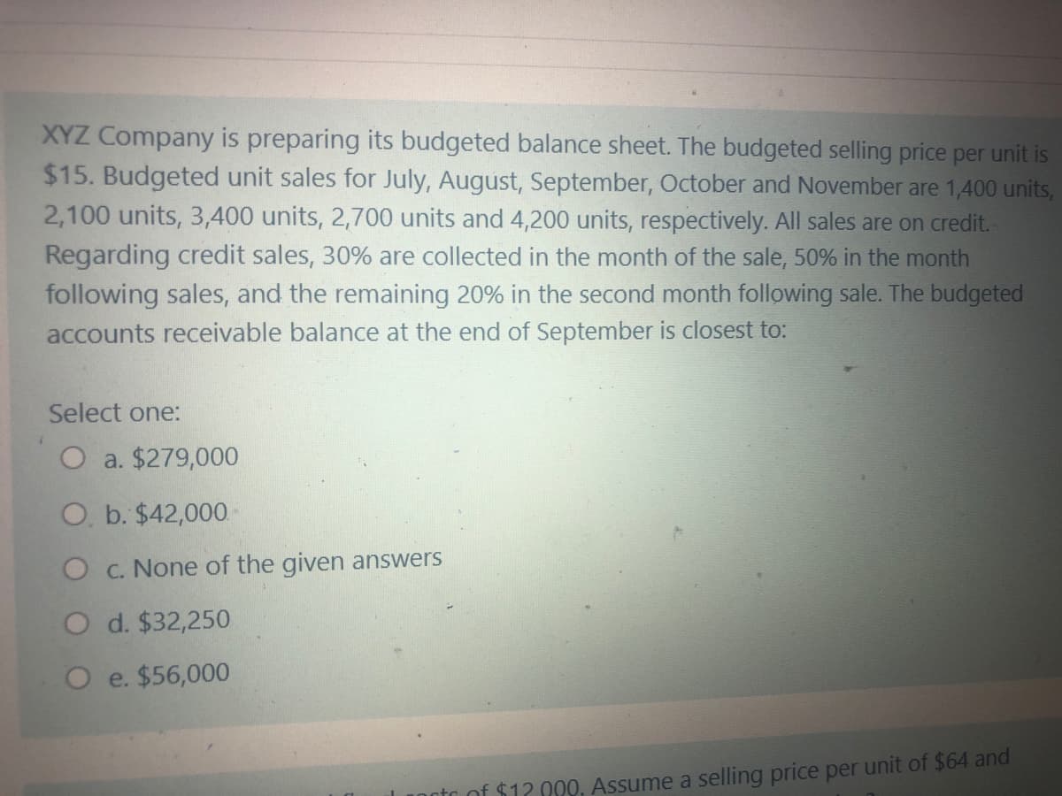 XYZ Company is preparing its budgeted balance sheet. The budgeted selling price per unit is
$15. Budgeted unit sales for July, August, September, October and November are 1,400 units,
2,100 units, 3,400 units, 2,700 units and 4,200 units, respectively. All sales are on credit.
Regarding credit sales, 30% are collected in the month of the sale, 50% in the month
following sales, and the remaining 20% in the second month following sale. The budgeted
accounts receivable balance at the end of September is closest to:
Select one:
O a. $279,000
O, b. $42,000
O c. None of the given answers
O d. $32,250
O e. $56,000
$12 009, Assume a selling price per unit of $64 and
