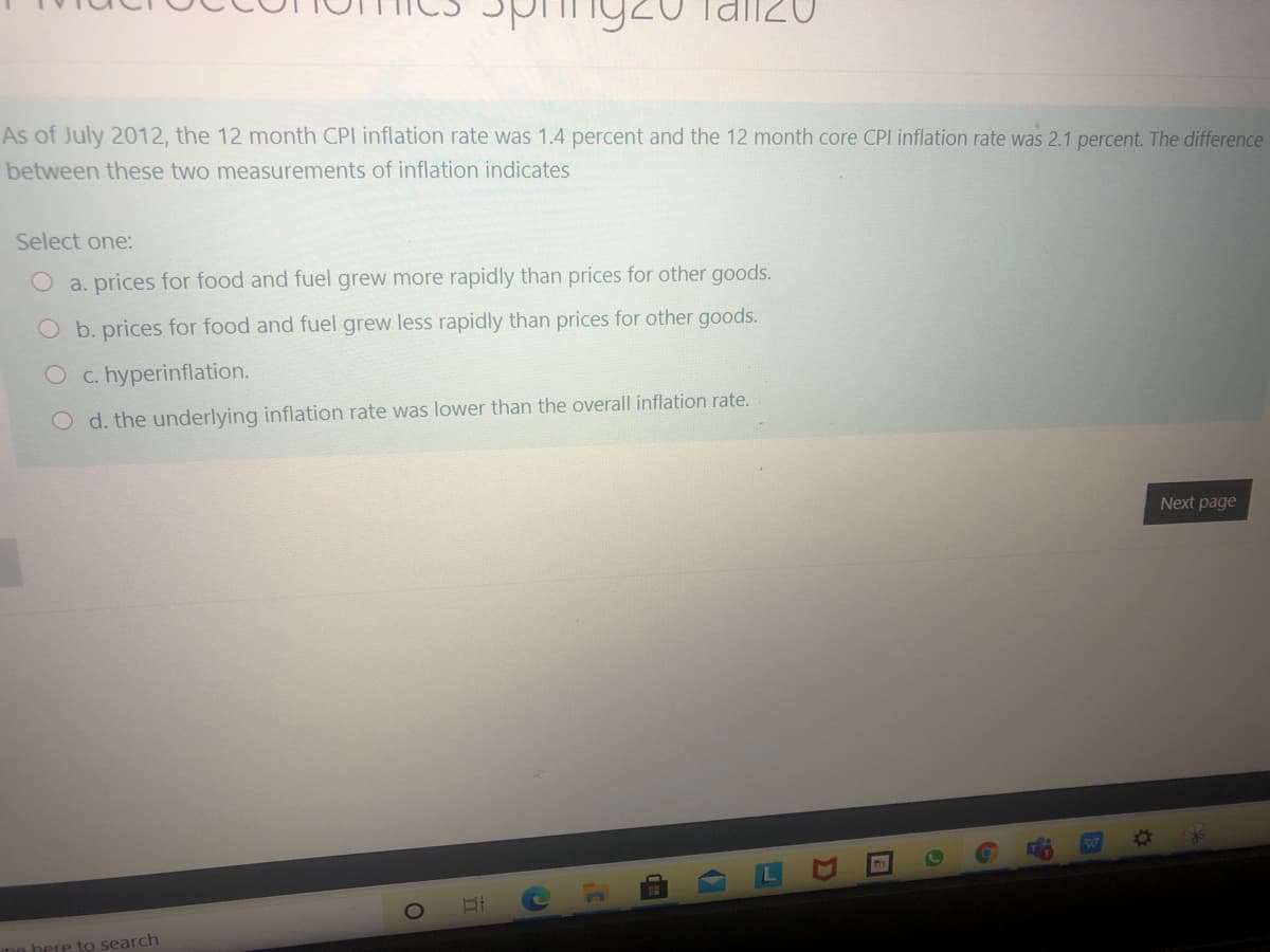 As of July 2012, the 12 month CPI inflation rate was 1.4 percent and the 12 month core CPI inflation rate was 2.1 percent. The difference
between these two measurements of inflation indicates
Select one:
O a. prices for food and fuel grew more rapidly than prices for other goods.
O b. prices for food and fuel grew less rapidly than prices for other goods.
c. hyperinflation.
O d. the underlying inflation rate was lower than the overall inflation rate.
Next page
me bere to search
