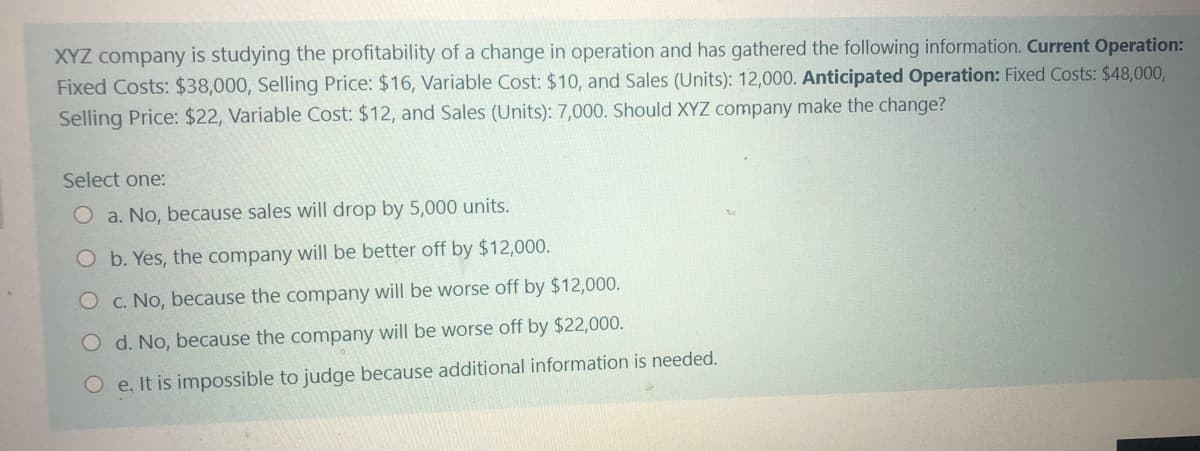 XYZ company is studying the profitability of a change in operation and has gathered the following information. Current Operation:
Fixed Costs: $38,000, Selling Price: $16, Variable Cost: $10, and Sales (Units): 12,000. Anticipated Operation: Fixed Costs: $48,000,
Selling Price: $22, Variable Cost: $12, and Sales (Units): 7,000. Should XYZ company make the change?
Select one:
O a. No, because sales will drop by 5,000 units.
O b. Yes, the company will be better off by $12,000.
O c. No, because the company will be worse off by $12,000.
O d. No, because the company will be worse off by $22,000.
O e. It is impossible to judge because additional information is needed.
