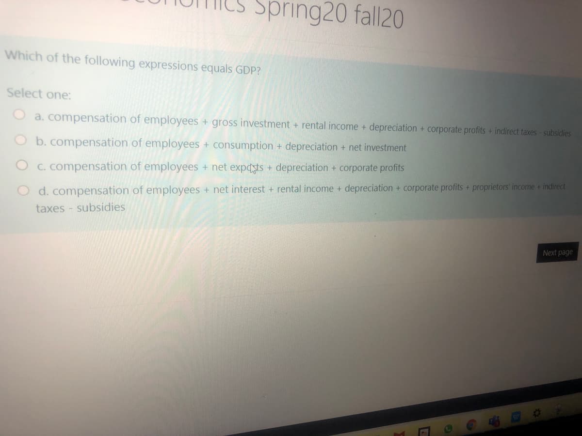 Spring20 fall20
Which of the following expressions equals GDP?
Select one:
a. compensation of employees + gross investment + rental income + depreciation + corporate profits + indirect taxes-subsidies
b. compensation of employees + consumption + depreciation + net investment
O C. compensation of employees + net expdsts + depreciation + corporate profits
d. compensation of employees + net interest + rental income + depreciation + corporate profits + proprietors' income + indirect
taxes - subsidies
Next page
