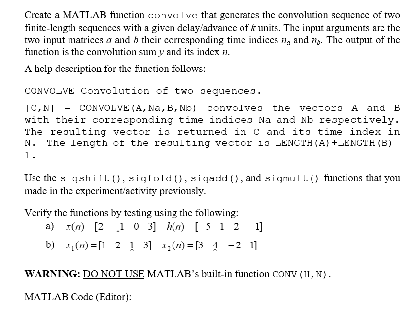 Create a MATLAB function convolve that generates the convolution sequence of two
finite-length sequences with a given delay/advance of k units. The input arguments are the
two input matrices a and b their corresponding time indices na and no. The output of the
function is the convolution sum y and its index n.
A help description for the function follows:
CONVOLVE Convolution of two sequences.
[C, N] CONVOLVE (A, Na, B, Nb) convolves the vectors A and B
with their corresponding time indices Na and Nb respectively.
The resulting vector is returned in C and its time index in
N. The length of the resulting vector is LENGTH (A) +LENGTH (B) -
1.
=
Use the sigshift (), sigfold (), sigadd (), and sigmult() functions that you
made in the experiment/activity previously.
Verify the functions by testing using the following:
a) x(n)=[2 1 0 3] h(n)=[-5_1_2 −1]
b) x₁(n)= [1 2 1 3] x₂ (n)= [3 4 -2 1]
WARNING: DO NOT USE MATLAB's built-in function CONV (H, N).
MATLAB Code (Editor):