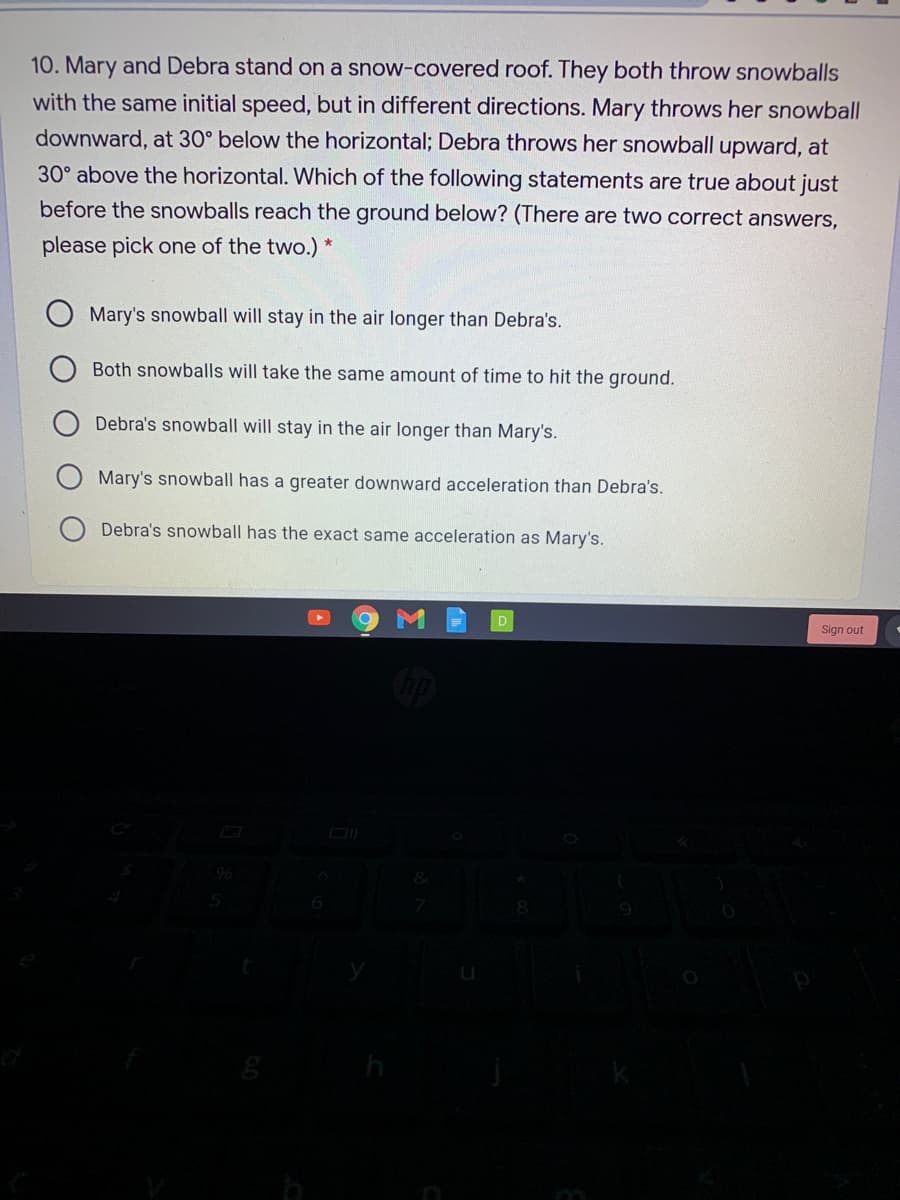 10. Mary and Debra stand on a snow-covered roof. They both throw snowballs
with the same initial speed, but in different directions. Mary throws her snowball
downward, at 30° below the horizontal; Debra throws her snowball upward, at
30° above the horizontal. Which of the following statements are true about just
before the snowballs reach the ground below? (There are two correct answers,
please pick one of the two.) *
Mary's snowball will stay in the air longer than Debra's.
Both snowballs will take the same amount of time to hit the ground.
Debra's snowball will stay in the air longer than Mary's.
Mary's snowball has a greater downward acceleration than Debra's.
Debra's snowball has the exact same acceleration as Mary's.
Sign out
