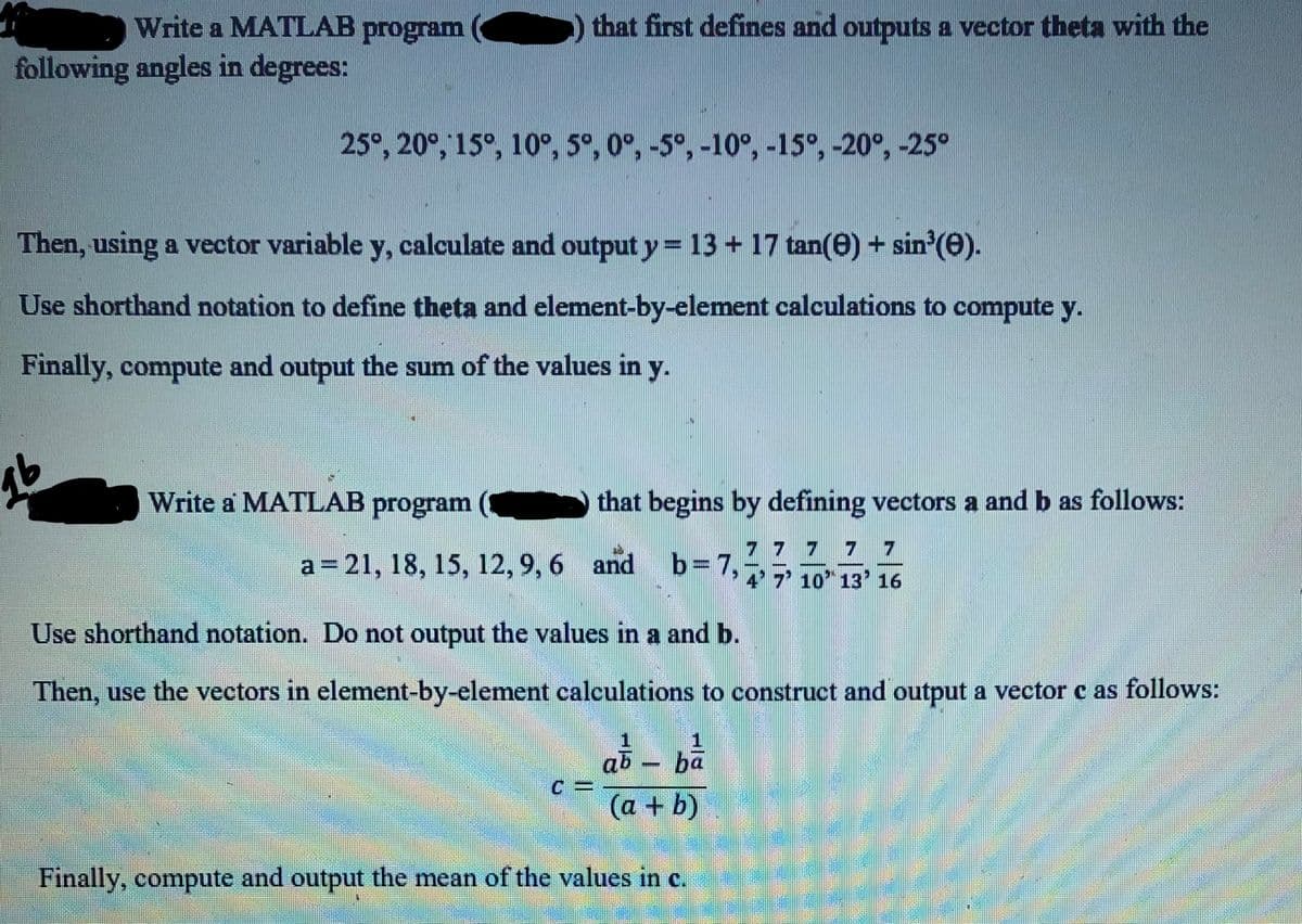 Write a MATLAB program
that first defines and outputs a vector theta with the
following angles in degrees:
25°, 20°, 15°, 10°, 5°, 0°, -5°, -10°, -15°, -20°, -25°
Then, using a vector variable y, calculate and output y=13 + 17 tan(e) + sin (0).
Use shorthand notation to define theta and element-by-element calculations to compute y.
Finally, compute and output the sum of the values in y.
Write a MATLAB program
that begins by defining vectors a and b as follows:
7 7 7
a= 21, 18, 15, 12, 9, 6 and
b=7,
4' 7 10 13'16
Use shorthand notation. Do not output the values in a and b.
Then, use the vectors in element-by-element calculations to construct and output a vector c as follows:
ab ba
(a + b)
Finally, compute and output the mean of the values in c.
