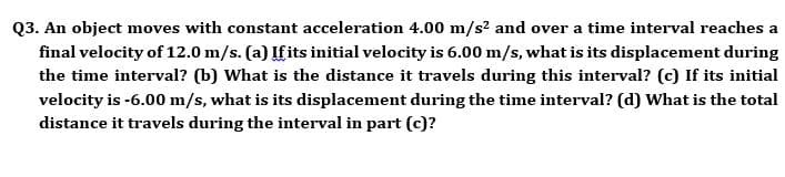 Q3. An object moves with constant acceleration 4.00 m/s? and over a time interval reaches a
final velocity of 12.0 m/s. (a) If its initial velocity is 6.00 m/s, what is its displacement during
the time interval? (b) What is the distance it travels during this interval? (c) If its initial
velocity is -6.00 m/s, what is its displacement during the time interval? (d) What is the total
distance it travels during the interval in part (c)?
