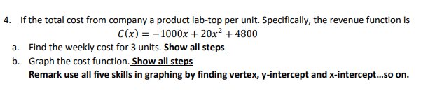 4. If the total cost from company a product lab-top per unit. Specifically, the revenue function is
C(x) = - 1000x + 20x² + 4800
a. Find the weekly cost for 3 units. Show all steps
b. Graph the cost function. Show all steps
Remark use all five skills in graphing by finding vertex, y-intercept and x-intercept.so on.
