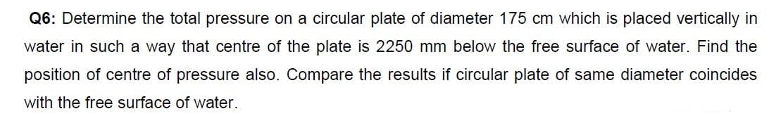 Q6: Determine the total pressure on a circular plate of diameter 175 cm which is placed vertically in
water in such a way that centre of the plate is 2250 mm below the free surface of water. Find the
position of centre of pressure also. Compare the results if circular plate of same diameter coincides
with the free surface of water.
