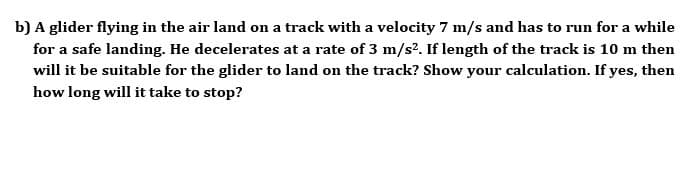 A glider flying in the air land on a track with a velocity 7 m/s and has to run for a while
for a safe landing. He decelerates at a rate of 3 m/s². If length of the track is 10 m then
will it be suitable for the glider to land on the track? Show your calculation. If yes, then
how long will it take to stop?
