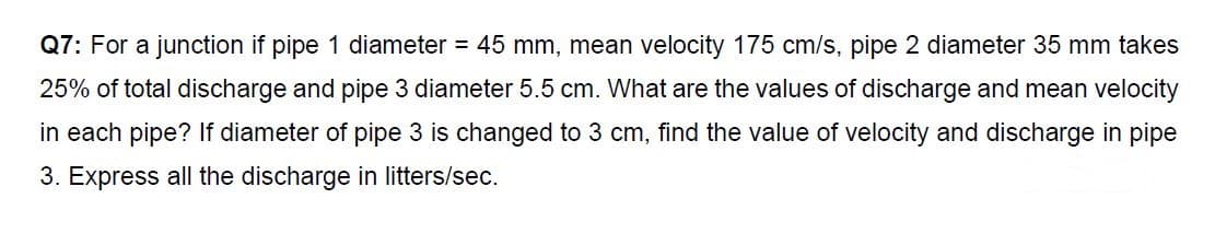 Q7: For a junction if pipe 1 diameter = 45 mm, mean velocity 175 cm/s, pipe 2 diameter 35 mm takes
25% of total discharge and pipe 3 diameter 5.5 cm. What are the values of discharge and mean velocity
in each pipe? If diameter of pipe 3 is changed to 3 cm, find the value of velocity and discharge in pipe
3. Express all the discharge in litters/sec.
