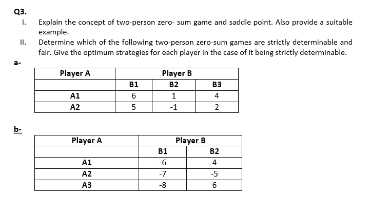Explain the concept of two-person zero- sum game and saddle point. Also provide a suitable
example.
Determine which of the following two-person zero-sum games are strictly determinable and
fair. Give the optimum strategies for each player in the case of it being strictly determinable.
Player A
Player B
B2
вз
4
B1
A1
5
-1
2
A2
