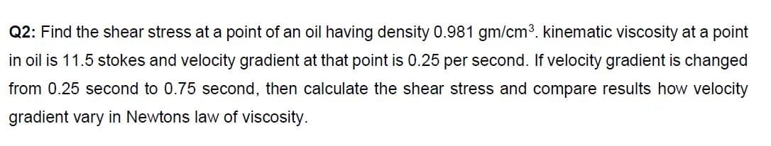 Q2: Find the shear stress at a point of an oil having density 0.981 gm/cm³. kinematic viscosity at a point
in oil is 11.5 stokes and velocity gradient at that point is 0.25 per second. If velocity gradient is changed
from 0.25 second to 0.75 second, then calculate the shear stress and compare results how velocity
gradient vary in Newtons law of viscosity.
