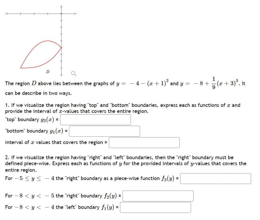 1
The region D above lies between the graphs of y = - 4 - (x + 1) and y =
- 8 +
(x + 3)*. It
9
can be describe in two ways.
1. If we visualize the region having "top" and "bottom" boundaries, express each as functions of x and
provide the interval of x-values that covers the entire region.
"top" boundary 92(x) =
"bottom" boundary g1(x) =
interval of x values that covers the region =
2. If we visualize the region having "right" and "left" boundaries, then the "right" boundary must be
defined piece-wise. Express each as functions of y for the provided intervals of y-values that covers the
entire region.
For – 5 < y < – 4 the "right" boundary as a piece-wise function f2(y) =
For – 8 < y < - 5 the "right" boundary f2(y) =
For –8 < y < - 4 the "left" boundary f1(y)
%3D
