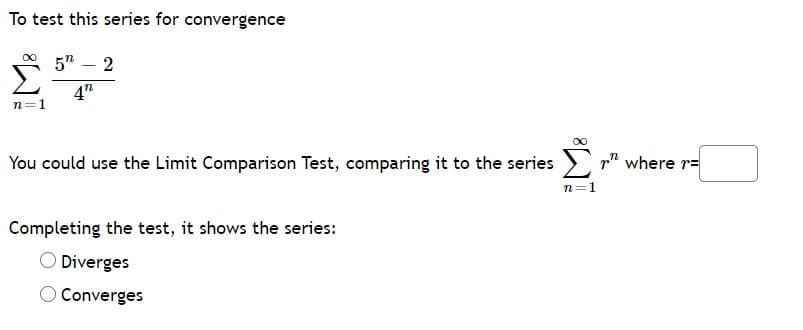 To test this series for convergence
5" – 2
4"
n=1
Σ
You could use the Limit Comparison Test, comparing it to the series
p" where r=
n=1
Completing the test, it shows the series:
O Diverges
O Converges
