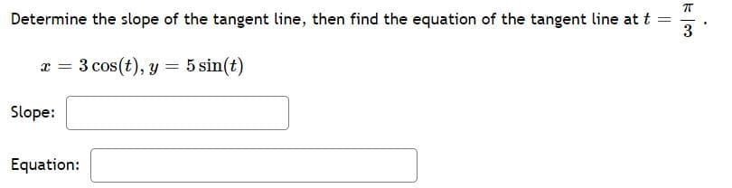 Determine the slope of the tangent line, then find the equation of the tangent line at t
3
x = 3 cos(t), y = 5 sin(t)
Slope:
Equation:
