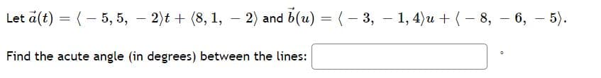 Let a(t) = (- 5, 5, – 2)t + (8, 1, – 2) and b(u) =(- 3, – 1, 4)u +(- 8, – 6, – 5).
Find the acute angle (in degrees) between the lines:
