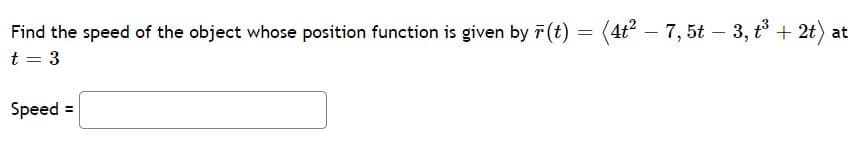 Find the speed of the object whose position function is given by r (t) :
= (4t – 7,5t – 3, t° + 2t) at
-
t = 3
Speed =
