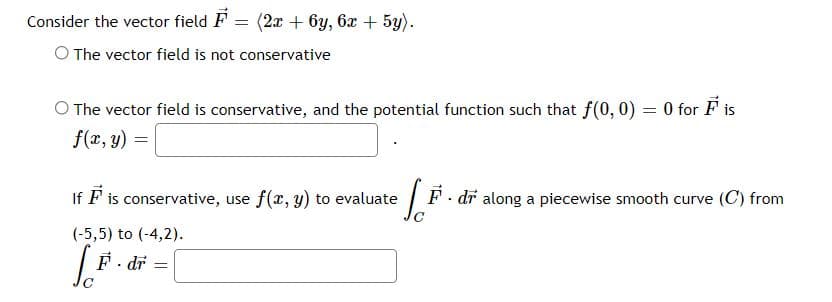 Consider the vector field F = (2x + 6y, 6x + 5y).
O The vector field is not conservative
O The vector field is conservative, and the potential function such that f(0, 0) = 0 for F is
%3D
f(x, y) =
If F is conservative, use f(x, y) to evaluate
F. dr along a piecewise smooth curve (C) from
(-5,5) to (-4,2).
F- dr
