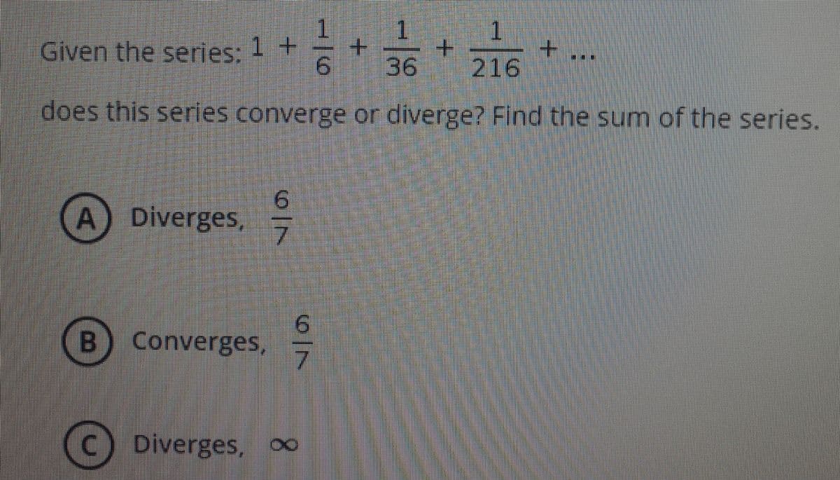 1
1.
Given the series: 1 +
9.
1.
+.
36
216
does this series converge or diverge? Find the sum of the series.
A) Diverges,
7.
9.
B) Converges,
C Diverges,
