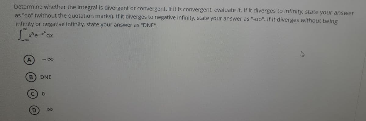Determine whether the integral is divergent or convergent. If it is convergent, evaluate it. If it diverges to infinity, state your answer
as "oo" (without the quotation marks). If it diverges to negative infinity, state your answer as "-oo". If it diverges without being
infinity or negative infinity, state your answer as "DNE".
xPe-x*dx
-
DNE
