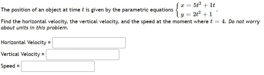Sx = 5t2 + lt
y = 2t2 + 1
Find the horizontal velocity, the vertical velocity, and the speed at the moment wheret =
The position of an object at time t is given by the parametric equations
4. Do not worry
about units in this problem.
Horizontal Velocity =
Vertical Velocity =
Speed =
