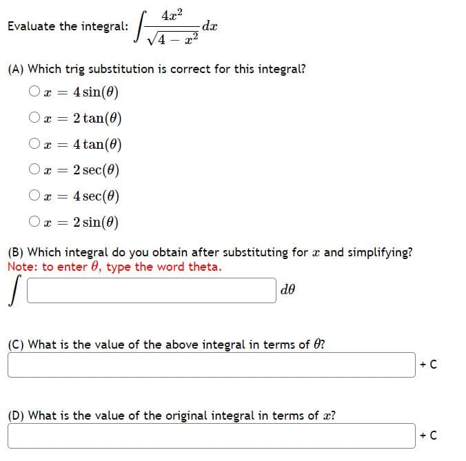 4x2
Evaluate the integral:
dx
V4
|
(A) Which trig substitution is correct for this integral?
O x = 4 sin(0)
O x = 2 tan(0)
x = 4 tan(0)
O x =
2 sec(0)
O x = 4 sec(0)
O x =
2 sin(0)
(B) Which integral do you obtain after substituting for x and simplifying?
Note: to enter 0, type the word theta.
de
(C) What is the value of the above integral in terms of 0?
+ C
(D) What is the value of the original integral in terms of x?
+ C
