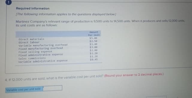 Required information
[The following information applies to the questions displayed below.]
Martinez Company's relevant range of production is 9,500 units to 14,500 units. When it produces and sells 12,000 units,
its unit costs are as follows:
Amount
Per Unit
Direct materials
$5.00
$2.50
$1.40
$3.00
$2.00
$2.20
$1.20
Direct labour
Variable manufacturing overhead
Fixed manufacturing overhead
Fixed selling expense
Fixed administrative expense
Sales commissions
Variable administrative expense
$0.45
4. If 12,000 units are sold, what is the variable cost per unit sold? (Round your answer to 2 decimal places.)
Variable cost per unit sold
