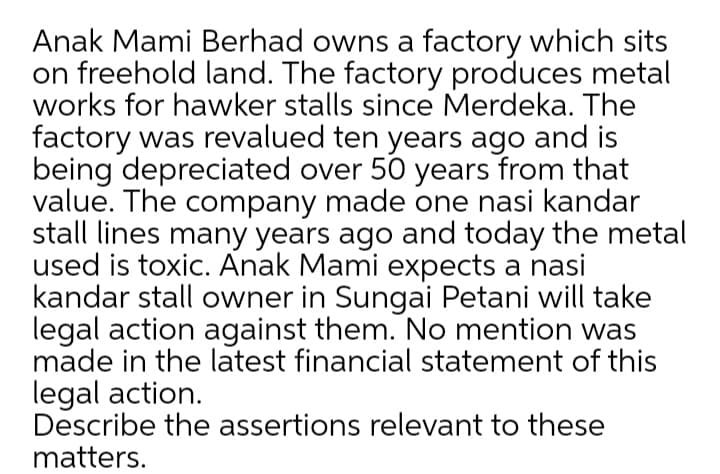 Anak Mami Berhad owns a factory which sits
on freehold land. The factory produces metal
works for hawker stalls since Merdeka. The
factory was revalued ten years ago and is
being depreciated over 50 years from that
value. The company made one nasi kandar
stall lines many years ago and today the metal
used is toxic. Anak Mami expects a nasi
kandar stall owner in Sungai Petani will take
legal action against them. No mention was
made in the latest financial statement of this
legal action.
Describe the assertions relevant to these
matters.
