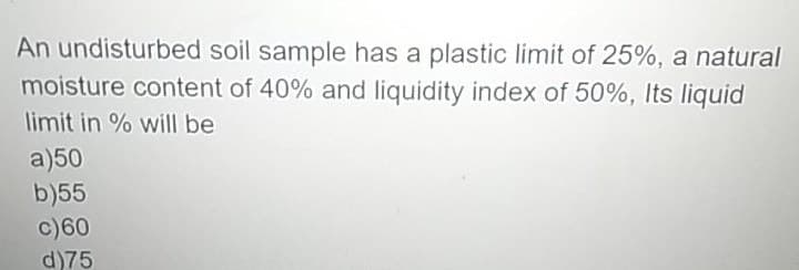 An undisturbed soil sample has a plastic limit of 25%, a natural
moisture content of 40% and liquidity index of 50%, Its liquid
limit in % will be
a)50
b)55
c)60
d)75
