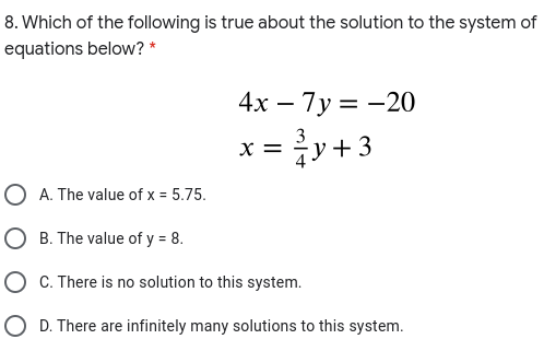 8. Which of the following is true about the solution to the system of
equations below? *
4х — 7у 3D —20
x = y+3
X =
O A. The value of x = 5.75.
O B. The value of y = 8.
O C. There is no solution to this system.
O D. There are infinitely many solutions to this system.
