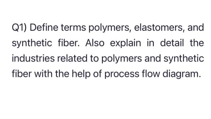 Q1) Define terms polymers, elastomers, and
synthetic fiber. Also explain in detail the
industries related to polymers and synthetic
fiber with the help of process flow diagram.