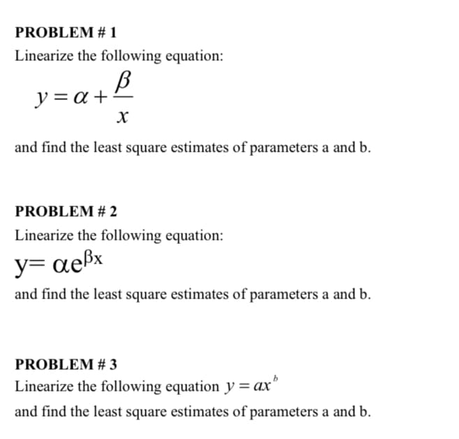 PROBLEM # 1
Linearize the following equation:
y = a +
and find the least square estimates of parameters a and b.
PROBLEM # 2
Linearize the following equation:
y= aeßx
and find the least square estimates of parameters a and b.
PROBLEM # 3
Linearize the following equation y = ax
and find the least square estimates of parameters a and b.
