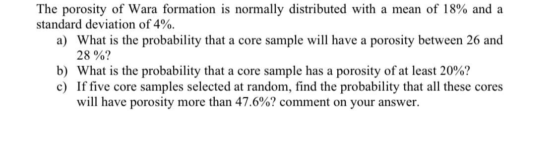 The porosity of Wara formation is normally distributed with a mean of 18% and a
standard deviation of 4%.
a) What is the probability that a core sample will have a porosity between 26 and
28 %?
b) What is the probability that a core sample has a porosity of at least 20%?
c) If five core samples selected at random, find the probability that all these cores
will have porosity more than 47.6%? comment on your answer.

