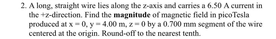 2. A long, straight wire lies along the z-axis and carries a 6.50 A current in
the +z-direction. Find the magnitude of magnetic field in pico Tesla
produced at x = 0, y = 4.00 m, z = 0 by a 0.700 mm segment of the wire
centered at the origin. Round-off to the nearest tenth.