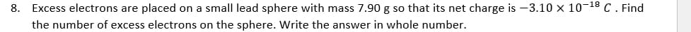 8. Excess electrons are placed on a small lead sphere with mass 7.90 g so that its net charge is -3.10 x 10-18 C. Find
the number of excess electrons on the sphere. Write the answer in whole number.