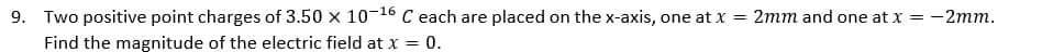 9. Two positive point charges of 3.50 x 10-16 C each are placed on the x-axis, one at x = 2mm and one at x = -2mm.
Find the magnitude of the electric field at x = 0.