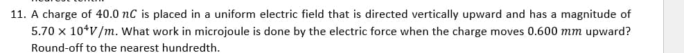 11. A charge of 40.0 nC is placed in a uniform electric field that is directed vertically upward and has a magnitude of
5.70 x 10 V/m. What work in microjoule is done by the electric force when the charge moves 0.600 mm upward?
Round-off to the nearest hundredth.