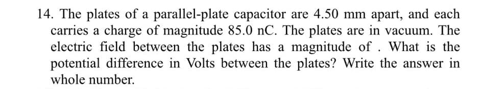 14. The plates of a parallel-plate capacitor are 4.50 mm apart, and each
carries a charge of magnitude 85.0 nC. The plates are in vacuum. The
electric field between the plates has a magnitude of. What is the
potential difference in Volts between the plates? Write the answer in
whole number.
