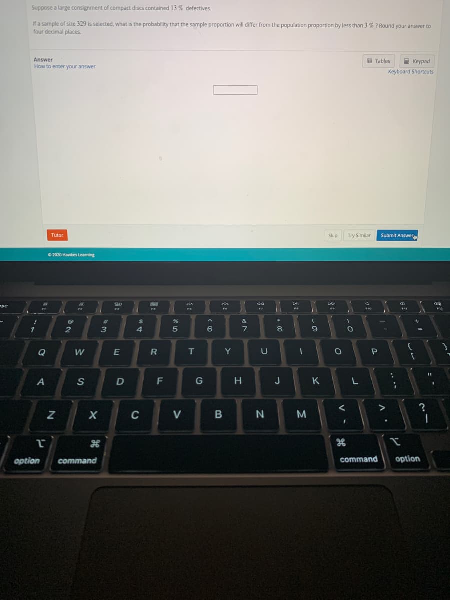 Suppose a large consignment of compact discs contained 13 % defectives.
If a sample of size 329 is selected, what is the probability that the sample proportion will differ from the population proportion by less than 3 % ? Round your answer to
four decimal places.
Answer
田 Tables
E Keypad
How to enter your answer
Keyboard Shortcuts
Tutor
Skip
Try Similar
Submit Answero
O 2020 Hawkes Learning
DII
esc
FS
F12
%23
&
4
5
8.
%3D
{
Q
T
Y
S
D
G
H.
J
K
C
V
option
command
command
option
....
V
R
---
