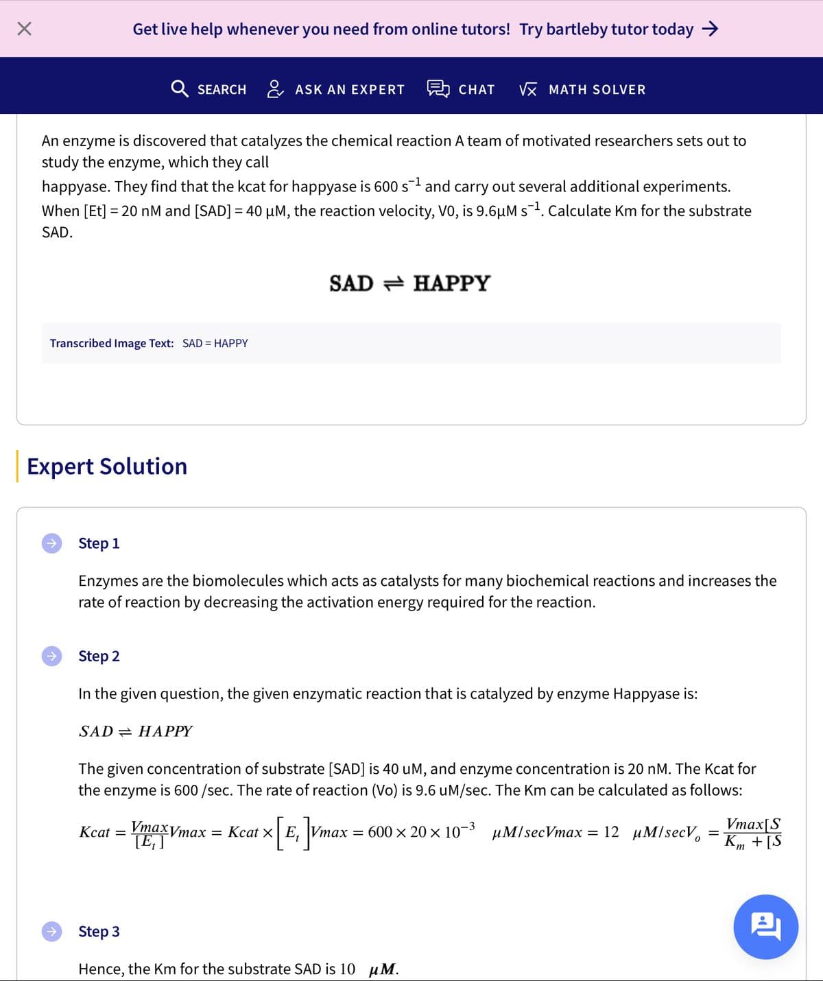 Get live help whenever you need from online tutors! Try bartleby tutor today >
Q SEARCH
& ASK AN EXPERT
A CHAT
Vx MATH SOLVER
An
enzyme
is discovered that catalyzes the chemical reaction A team of motivated researchers sets out to
study the enzyme, which they call
happyase. They find that the kcat for happyase is 600 s and carry out several additional experiments.
When [Et] = 20 nM and [SAD] = 40 µM, the reaction velocity, V0, is 9.6µM s. Calculate Km for the substrate
-
SAD.
SAD = HAPPY
Transcribed Image Text: SAD = HAPPY
Expert Solution
Step 1
Enzymes are the biomolecules which acts as catalysts for many biochemical reactions and increases the
rate of reaction by decreasing the activation energy required for the reaction.
Step 2
In the given question, the given enzymatic reaction that is catalyzed by enzyme Happyase is:
SAD = HAPPY
The given concentration of substrate [SAD] is 40 uM, and enzyme concentration is 20 nM. The Kcat for
the enzyme is 600 /sec. The rate of reaction (Vo) is 9.6 uM/sec. The Km can be calculated as follows:
Vтахутах
TE; ]
Vmax[S
Km + [S
Кcat 3D
— Кcat x| E, Vтах — 600 x 20 х 10-3 риM/secVmax
12 иМ/secVo
Step 3
Hence, the Km for the substrate SAD is 10 µM.
