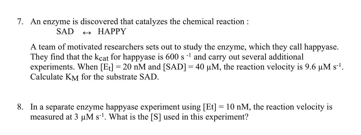 7. An enzyme is discovered that catalyzes the chemical reaction :
SAD
+ HAPPY
A team of motivated researchers sets out to study the enzyme, which they call happyase.
They find that the kcat for happyase is 600 s -1 and carry out several additional
experiments. When [Et] = 20 nM and [SAD] = 40 µM, the reaction velocity is 9.6 µM s-1.
Calculate KM for the substrate SAD.
8. In a separate enzyme happyase experiment using [Et] = 10 nM, the reaction velocity is
measured at 3 µM s-l. What is the [S] used in this experiment?
