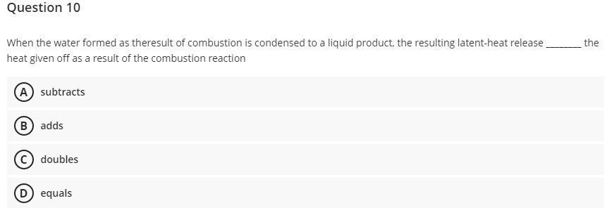 Question 10
When the water formed as theresult of combustion is condensed to a liquid product, the resulting latent-heat release
the
heat given off as a result of the combustion reaction
A subtracts
(B) adds
doubles
(D equals
