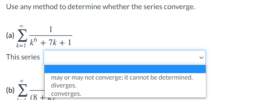 Use any method to determine whether the series converge.
1
(a) E
k° + 7k + 1
k=1
This series
may or may not converge; it cannot be determined.
diverges.
(b) E.
(8 +A
converges.
>
